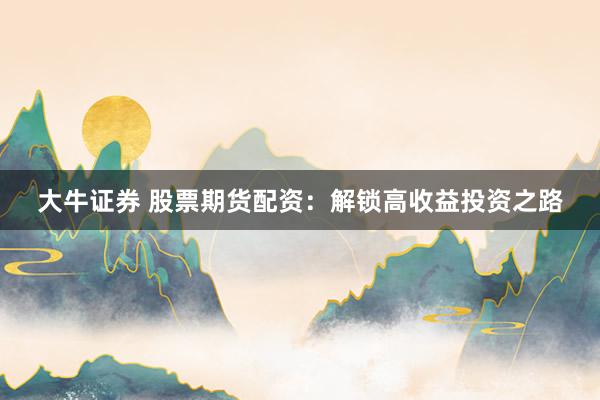 大牛证券 股票期货配资:解锁高收益投资之路