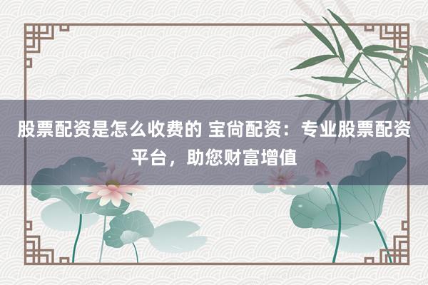 股票配资是怎么收费的 宝尙配资:专业股票配资平台,助您财富增值
