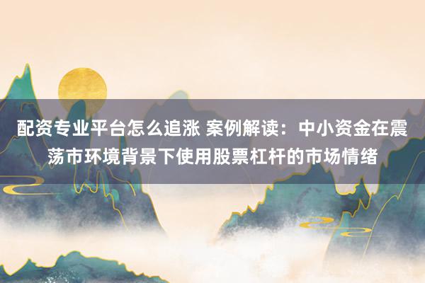 配资专业平台怎么追涨 案例解读:中小资金在震荡市环境背景下使用股票杠杆的市场情绪