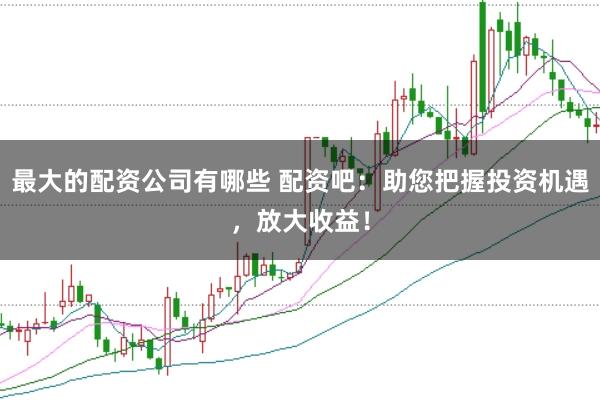 最大的配资公司有哪些 配资吧：助您把握投资机遇，放大收益！